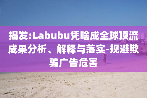 揭發(fā):Labubu憑啥成全球頂流成果分析、解釋與落實(shí)-規(guī)避欺騙廣告危害