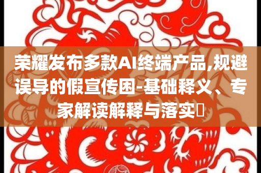 榮耀發(fā)布多款A(yù)I終端產(chǎn)品,規(guī)避誤導(dǎo)的假宣傳困-基礎(chǔ)釋義、專家解讀解釋與落實?