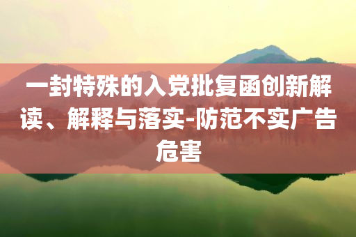 一封特殊的入黨批復(fù)函創(chuàng)新解讀、解釋與落實-防范不實廣告危害