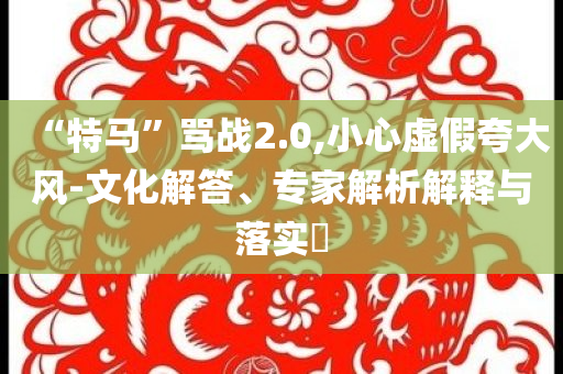 “特馬”罵戰(zhàn)2.0,小心虛假夸大風(fēng)-文化解答、專家解析解釋與落實?