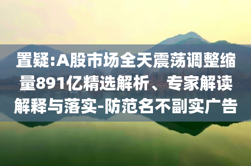 置疑:A股市場全天震蕩調(diào)整縮量891億精選解析、專家解讀解釋與落實-防范名不副實廣告