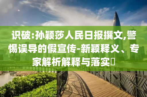 識破:孫穎莎人民日報撰文,警惕誤導的假宣傳-新穎釋義、專家解析解釋與落實?