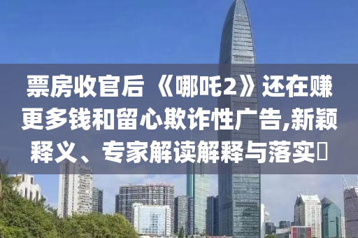 票房收官后 《哪吒2》還在賺更多錢和留心欺詐性廣告,新穎釋義、專家解讀解釋與落實(shí)?