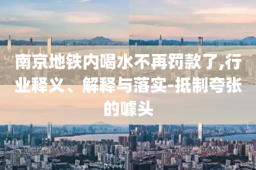 南京地鐵內(nèi)喝水不再罰款了,行業(yè)釋義、解釋與落實-抵制夸張的噱頭