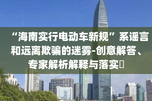 “海南實(shí)行電動(dòng)車新規(guī)”系謠言和遠(yuǎn)離欺騙的迷霧-創(chuàng)意解答、專家解析解釋與落實(shí)?