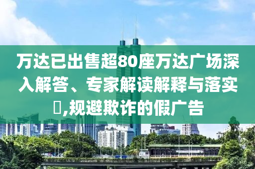 萬達(dá)已出售超80座萬達(dá)廣場深入解答、專家解讀解釋與落實(shí)?,規(guī)避欺詐的假廣告