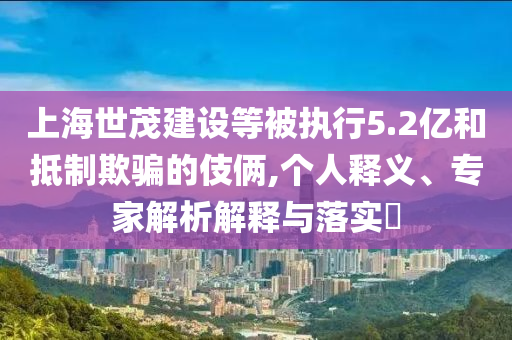 上海世茂建設(shè)等被執(zhí)行5.2億和抵制欺騙的伎倆,個(gè)人釋義、專家解析解釋與落實(shí)?
