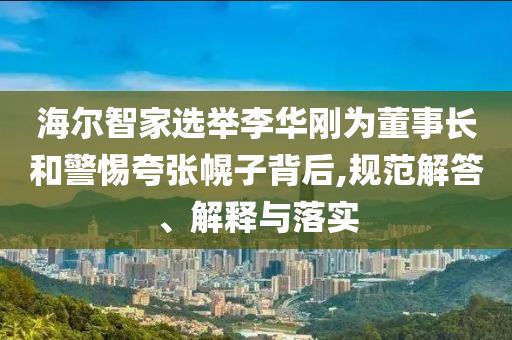 海爾智家選舉李華剛為董事長(zhǎng)和警惕夸張幌子背后,規(guī)范解答、解釋與落實(shí)
