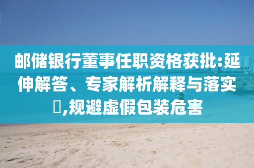 郵儲銀行董事任職資格獲批:延伸解答、專家解析解釋與落實?,規(guī)避虛假包裝危害