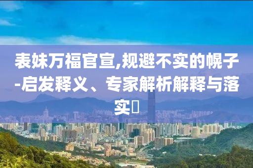 表妹萬(wàn)福官宣,規(guī)避不實(shí)的幌子-啟發(fā)釋義、專家解析解釋與落實(shí)?