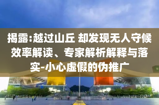 揭露:越過山丘 卻發(fā)現(xiàn)無人守候效率解讀、專家解析解釋與落實-小心虛假的偽推廣