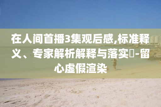 在人間首播3集觀后感,標(biāo)準(zhǔn)釋義、專家解析解釋與落實(shí)?-留心虛假渲染