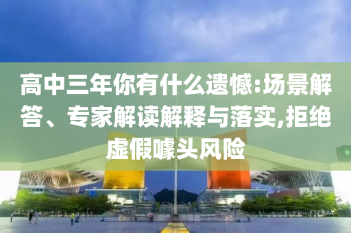 高中三年你有什么遺憾:場(chǎng)景解答、專家解讀解釋與落實(shí),拒絕虛假噱頭風(fēng)險(xiǎn)