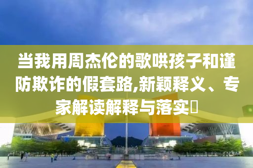 當(dāng)我用周杰倫的歌哄孩子和謹(jǐn)防欺詐的假套路,新穎釋義、專家解讀解釋與落實(shí)?