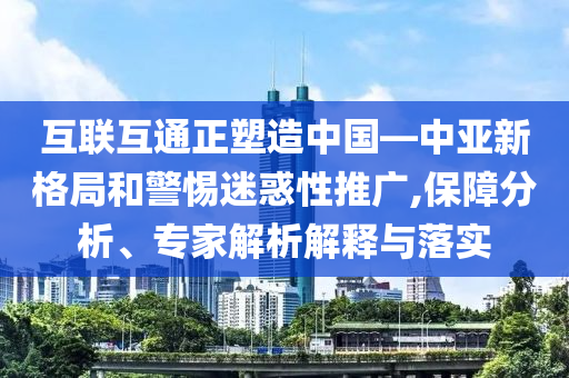 互聯(lián)互通正塑造中國—中亞新格局和警惕迷惑性推廣,保障分析、專家解析解釋與落實
