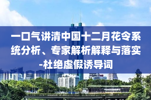 一口氣講清中國(guó)十二月花令系統(tǒng)分析、專家解析解釋與落實(shí)-杜絕虛假誘導(dǎo)詞