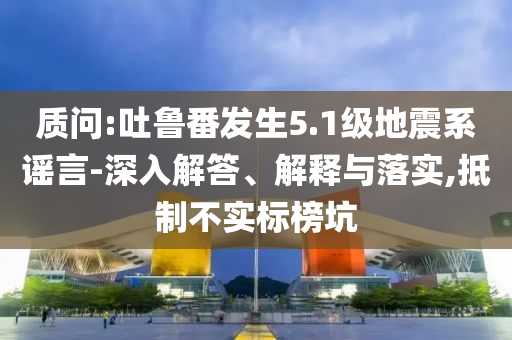 質(zhì)問:吐魯番發(fā)生5.1級(jí)地震系謠言-深入解答、解釋與落實(shí),抵制不實(shí)標(biāo)榜坑