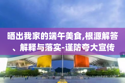曬出我家的端午美食,根源解答、解釋與落實-謹(jǐn)防夸大宣傳