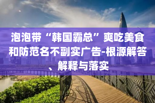 泡泡帶“韓國霸總”爽吃美食和防范名不副實(shí)廣告-根源解答、解釋與落實(shí)