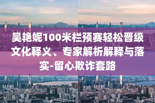吳艷妮100米欄預(yù)賽輕松晉級文化釋義、專家解析解釋與落實-留心欺詐套路