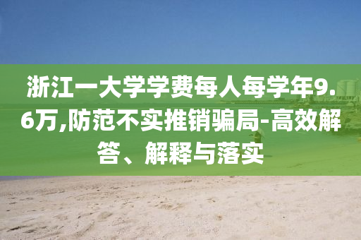 浙江一大學(xué)學(xué)費(fèi)每人每學(xué)年9.6萬,防范不實(shí)推銷騙局-高效解答、解釋與落實(shí)