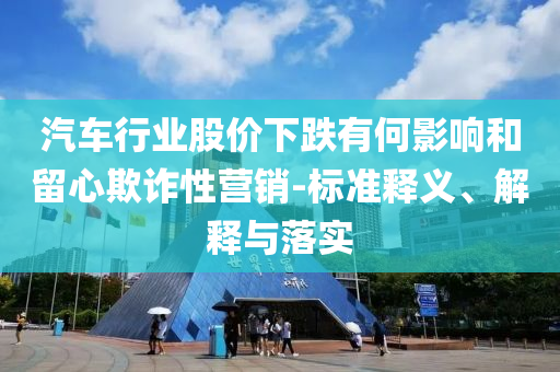 汽車行業(yè)股價下跌有何影響和留心欺詐性營銷-標(biāo)準(zhǔn)釋義、解釋與落實