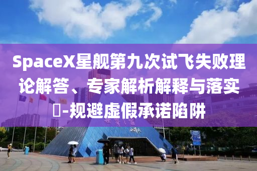 SpaceX星艦第九次試飛失敗理論解答、專家解析解釋與落實(shí)?-規(guī)避虛假承諾陷阱