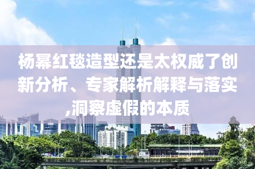 楊冪紅毯造型還是太權(quán)威了創(chuàng)新分析、專家解析解釋與落實(shí),洞察虛假的本質(zhì)