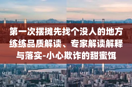 第一次擺攤先找個(gè)沒(méi)人的地方練練品質(zhì)解讀、專(zhuān)家解讀解釋與落實(shí)-小心欺詐的甜蜜餌