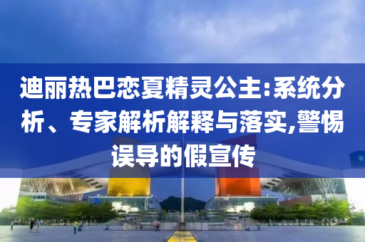 迪麗熱巴戀夏精靈公主:系統(tǒng)分析、專(zhuān)家解析解釋與落實(shí),警惕誤導(dǎo)的假宣傳