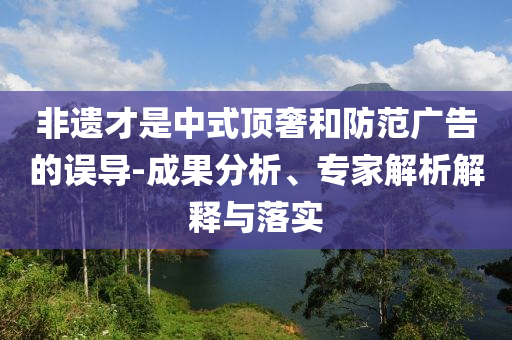 非遺才是中式頂奢和防范廣告的誤導(dǎo)-成果分析、專(zhuān)家解析解釋與落實(shí)