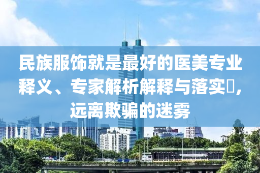 民族服飾就是最好的醫(yī)美專業(yè)釋義、專家解析解釋與落實?,遠離欺騙的迷霧