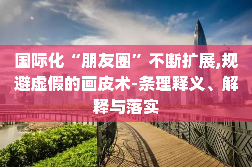 國際化“朋友圈”不斷擴展,規(guī)避虛假的畫皮術-條理釋義、解釋與落實