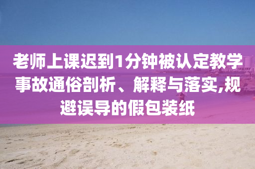 老師上課遲到1分鐘被認定教學事故通俗剖析、解釋與落實,規(guī)避誤導的假包裝紙
