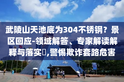 武陵山天池底為304不銹鋼？景區(qū)回應-領域解答、專家解讀解釋與落實?,警惕欺詐套路危害