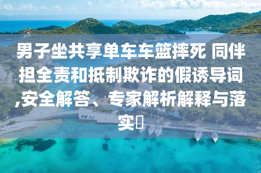 男子坐共享單車車籃摔死 同伴擔全責和抵制欺詐的假誘導詞,安全解答、專家解析解釋與落實?