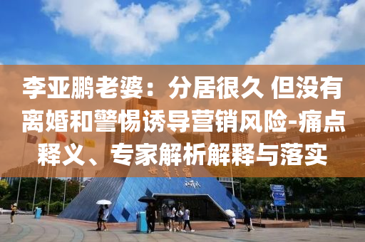 李亞鵬老婆：分居很久 但沒有離婚和警惕誘導營銷風險-痛點釋義、專家解析解釋與落實