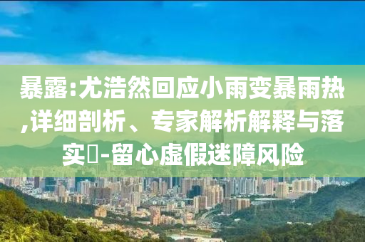 暴露:尤浩然回應小雨變暴雨熱,詳細剖析、專家解析解釋與落實?-留心虛假迷障風險