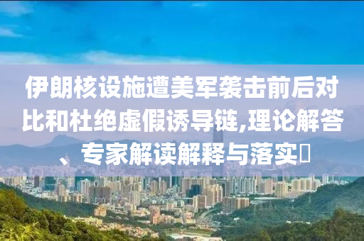 伊朗核設(shè)施遭美軍襲擊前后對(duì)比和杜絕虛假誘導(dǎo)鏈,理論解答、專家解讀解釋與落實(shí)?