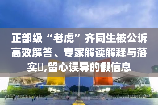 正部級(jí)“老虎”齊同生被公訴高效解答、專家解讀解釋與落實(shí)?,留心誤導(dǎo)的假信息