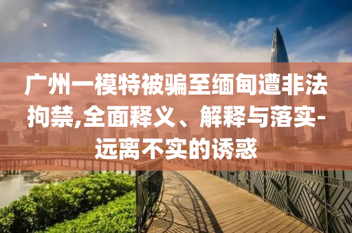 廣州一模特被騙至緬甸遭非法拘禁,全面釋義、解釋與落實(shí)-遠(yuǎn)離不實(shí)的誘惑