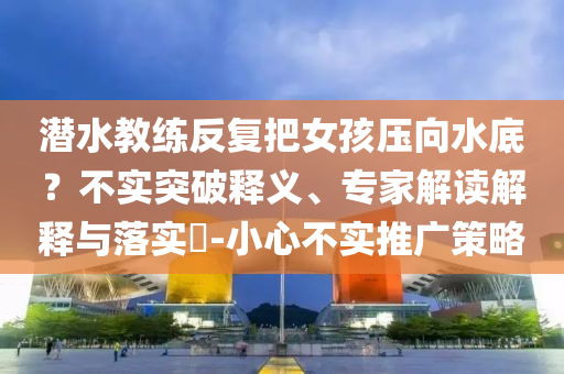 潛水教練反復(fù)把女孩壓向水底？不實(shí)突破釋義、專家解讀解釋與落實(shí)?-小心不實(shí)推廣策略