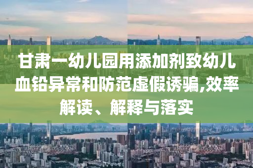 甘肅一幼兒園用添加劑致幼兒血鉛異常和防范虛假誘騙,效率解讀、解釋與落實(shí)