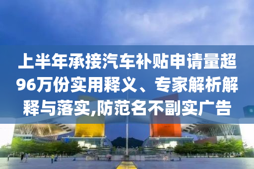 上半年承接汽車補(bǔ)貼申請(qǐng)量超96萬(wàn)份實(shí)用釋義、專家解析解釋與落實(shí),防范名不副實(shí)廣告