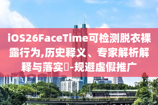 iOS26FaceTime可檢測脫衣裸露行為,歷史釋義、專家解析解釋與落實(shí)?-規(guī)避虛假推廣