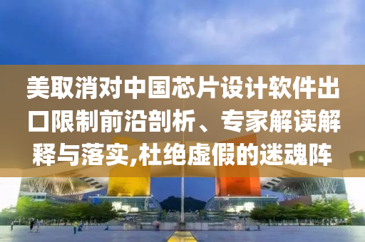 美取消對(duì)中國芯片設(shè)計(jì)軟件出口限制前沿剖析、專家解讀解釋與落實(shí),杜絕虛假的迷魂陣