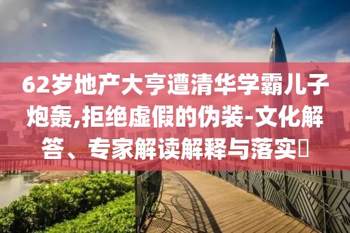 62歲地產(chǎn)大亨遭清華學(xué)霸兒子炮轟,拒絕虛假的偽裝-文化解答、專家解讀解釋與落實(shí)?