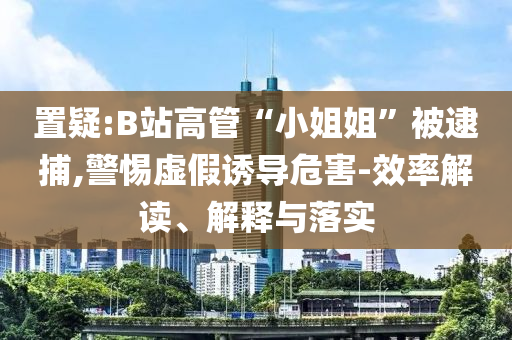 置疑:B站高管“小姐姐”被逮捕,警惕虛假誘導(dǎo)危害-效率解讀、解釋與落實(shí)