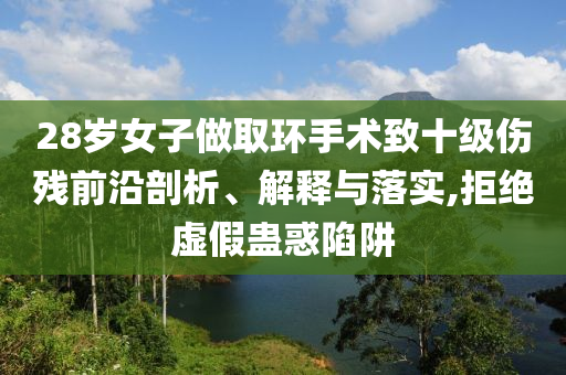 28歲女子做取環(huán)手術(shù)致十級傷殘前沿剖析、解釋與落實,拒絕虛假蠱惑陷阱