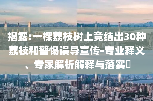 揭露:一棵荔枝樹上竟結(jié)出30種荔枝和警惕誤導(dǎo)宣傳-專業(yè)釋義、專家解析解釋與落實?